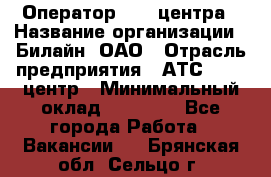 Оператор Call-центра › Название организации ­ Билайн, ОАО › Отрасль предприятия ­ АТС, call-центр › Минимальный оклад ­ 40 000 - Все города Работа » Вакансии   . Брянская обл.,Сельцо г.